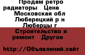 Продам ретро радиаторы › Цена ­ 2 500 - Московская обл., Люберецкий р-н, Люберцы г. Строительство и ремонт » Другое   